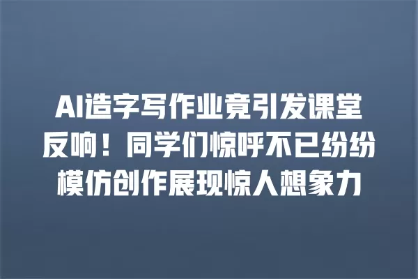 AI 造字写作业竟引发课堂反响!同学们惊呼不已纷纷模仿创作展现惊人想象力 一