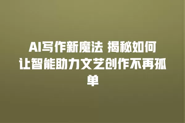 AI 写作新魔法 揭秘如何让智能助力文艺创作不再孤单 一
