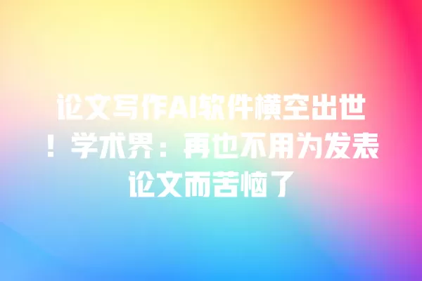 论文写作 AI 软件横空出世!学术界:再也不用为发表论文而苦恼了 一