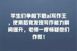 学生们争相下载ai写作王，使用后竟发现写作能力瞬间提升，老师一度怀疑他们作弊！
