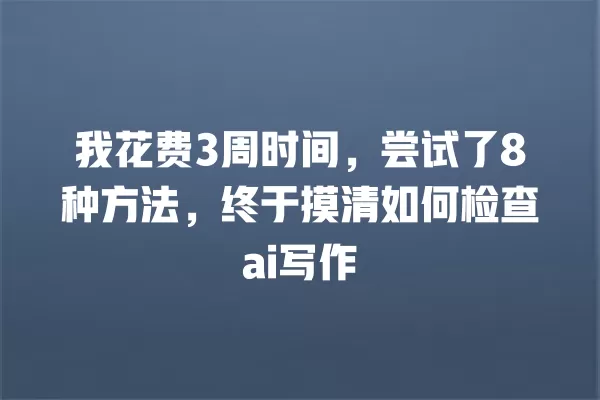 我花费 3 周时间，尝试了 8 种方法，终于摸清如何检查 ai 写作 一