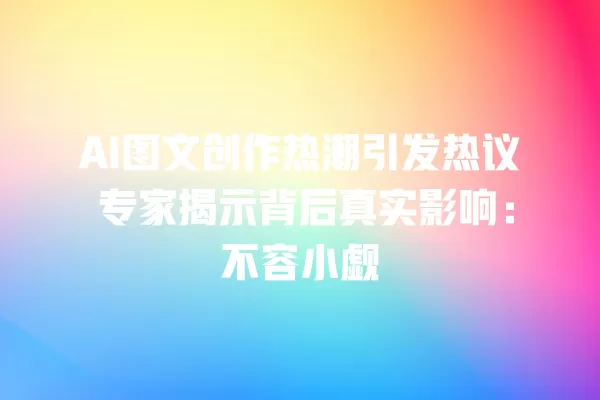 AI 图文创作热潮引发热议 专家揭示背后真实影响:不容小觑 一