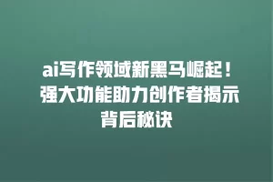 ai写作领域新黑马崛起！ 强大功能助力创作者揭示背后秘诀