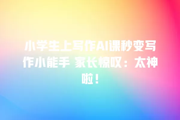 小学生上写作 AI 课秒变写作小能手 家长惊叹：太神啦！一