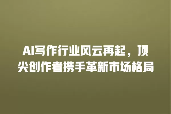 AI 写作行业风云再起,顶尖创作者携手革新市场格局 一