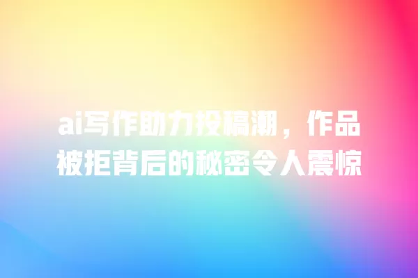 ai 写作助力投稿潮,作品被拒背后的秘密令人震惊 一