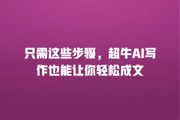 只需这些步骤,超牛 AI 写作也能让你轻松成文 一