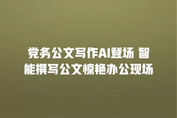 党务公文写作 AI 登场 智能撰写公文惊艳办公现场 一