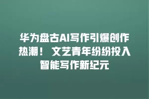 华为盘古AI写作引爆创作热潮！ 文艺青年纷纷投入智能写作新纪元