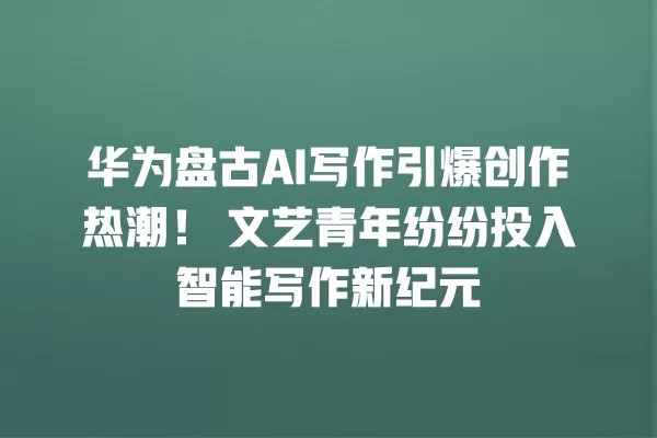 华为盘古 AI 写作引爆创作热潮!文艺青年纷纷投入智能写作新纪元 一