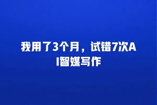 我用了 3 个月，试错 7 次 AI 智媒写作 一