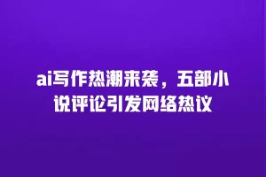 ai写作热潮来袭，五部小说评论引发网络热议