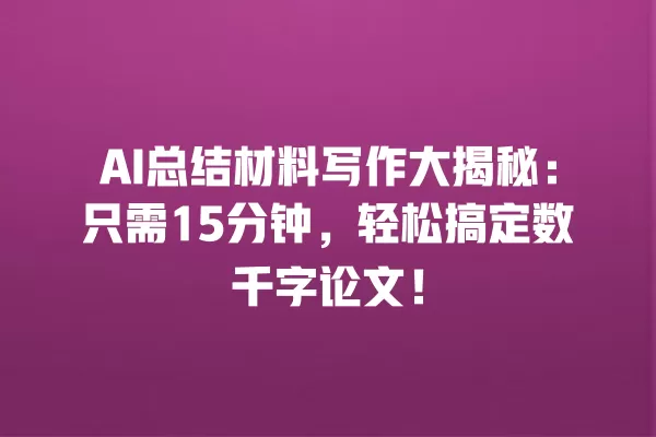 AI 总结材料写作大揭秘:只需 15 分钟,轻松搞定数千字论文!一