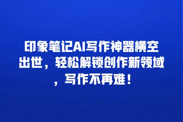 印象笔记 AI 写作神器横空出世,轻松解锁创作新领域,写作不再难!一