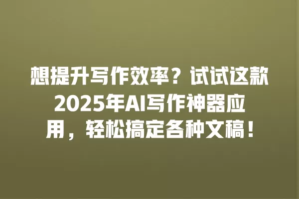 想提升写作效率？试试这款 2025 年 AI 写作神器应用，轻松搞定各种文稿！一
