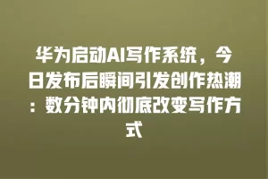 华为启动AI写作系统，今日发布后瞬间引发创作热潮：数分钟内彻底改变写作方式