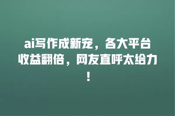 ai 写作成新宠,各大平台收益翻倍,网友直呼太给力!一