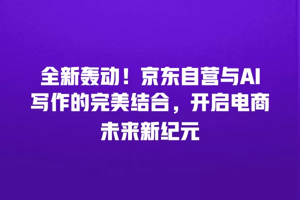 全新轰动!京东自营与 AI 写作的完美结合,开启电商未来新纪元 一