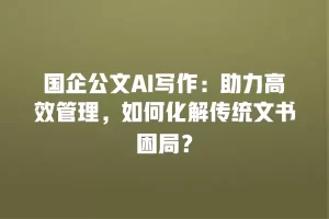 国企公文AI写作：助力高效管理，如何化解传统文书困局？
