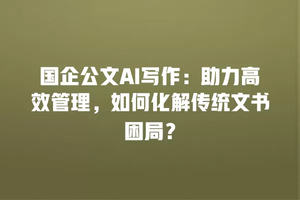 国企公文 AI 写作:助力高效管理,如何化解传统文书困局?一