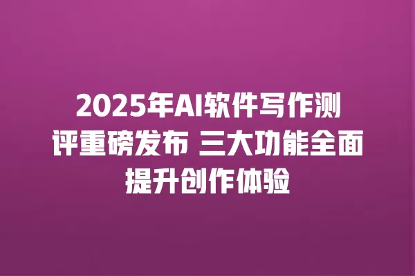 2025 年 AI 软件写作测评重磅发布 三大功能全面提升创作体验 一