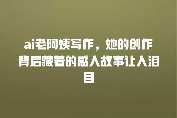 ai 老阿姨写作,她的创作背后藏着的感人故事让人泪目 一