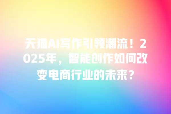 天猫 AI 写作引领潮流!2025 年,智能创作如何改变电商行业的未来?一