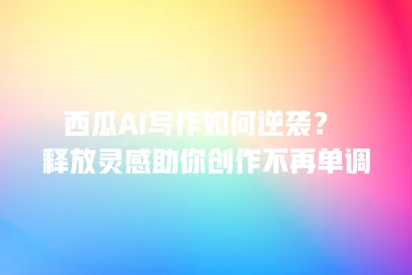 西瓜 AI 写作如何逆袭?释放灵感助你创作不再单调 一
