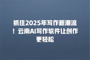 抓住2025年写作新潮流！云南AI写作软件让创作更轻松