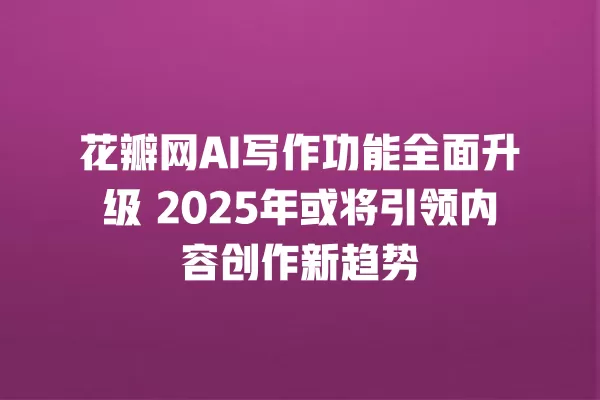 花瓣网 AI 写作功能全面升级 2025 年或将引领内容创作新趋势 一