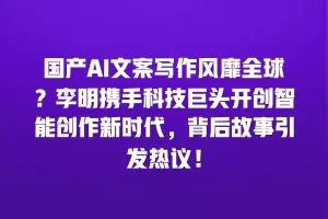 国产AI文案写作风靡全球？李明携手科技巨头开创智能创作新时代，背后故事引发热议！