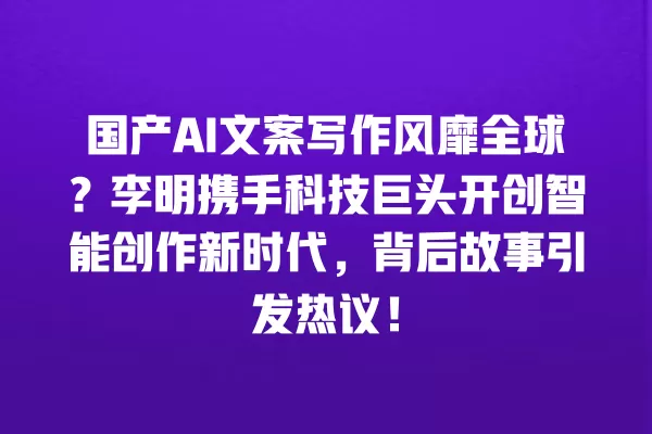 国产 AI 文案写作风靡全球?李明携手科技巨头开创智能创作新时代,背后故事引发热议!一