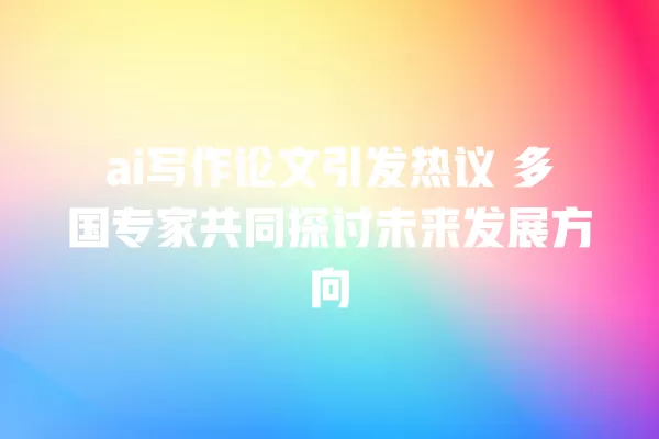 ai 写作论文引发热议 多国专家共同探讨未来发展方向 一