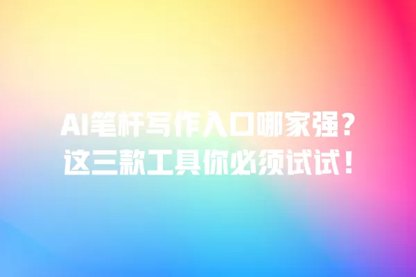 AI 笔杆写作入口哪家强?这三款工具你必须试试!一