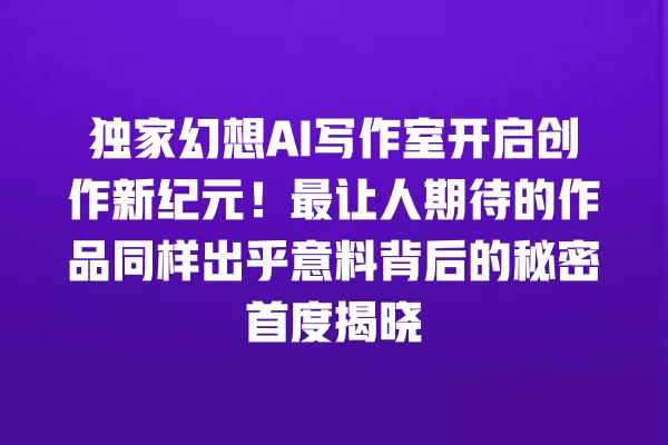 独家幻想 AI 写作室开启创作新纪元!最让人期待的作品同样出乎意料背后的秘密首度揭晓 一