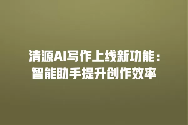 清源 AI 写作上线新功能:智能助手提升创作效率 一