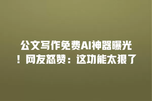 公文写作免费 AI 神器曝光!网友怒赞:这功能太狠了 一