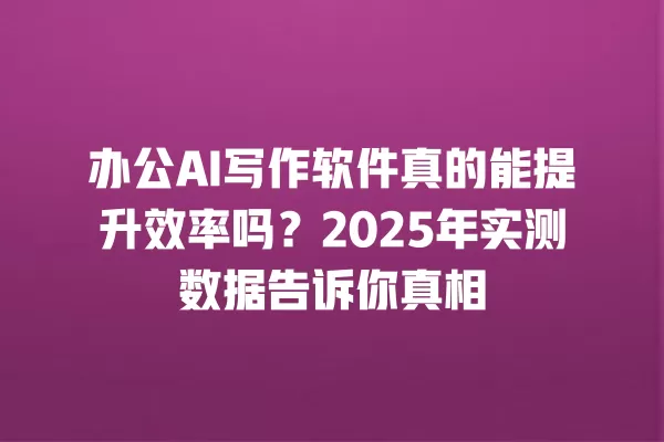 办公 AI 写作软件真的能提升效率吗?2025 年实测数据告诉你真相 一