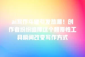 ai写作斗破引发热潮！创作者纷纷追捧这个颠覆性工具瞬间改变写作方式