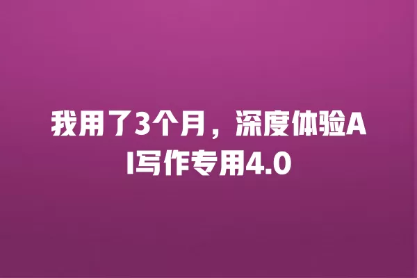 我用了 3 个月,深度体验 AI 写作专用 4.0 一
