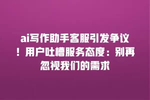 ai写作助手客服引发争议！用户吐槽服务态度：别再忽视我们的需求