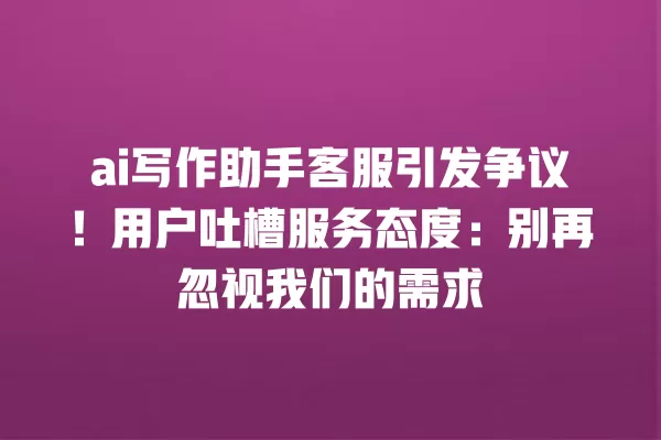 ai 写作助手客服引发争议!用户吐槽服务态度:别再忽视我们的需求 一