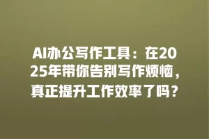 AI办公写作工具：在2025年带你告别写作烦恼，真正提升工作效率了吗？