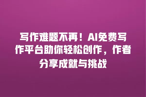 写作难题不再!AI 免费写作平台助你轻松创作,作者分享成就与挑战 一