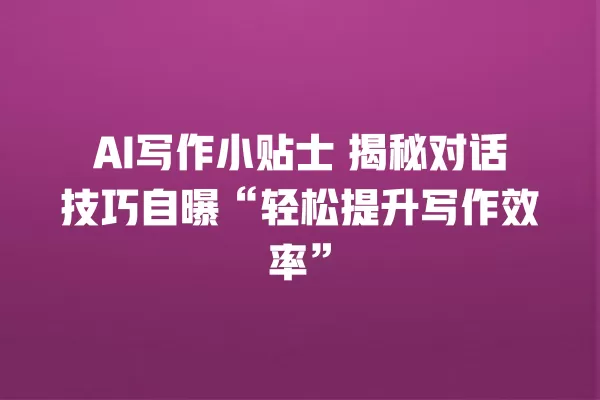 AI 写作小贴士 揭秘对话技巧自曝“轻松提升写作效率”一