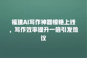 福建AI写作神器惊艳上线，写作效率提升一倍引发热议