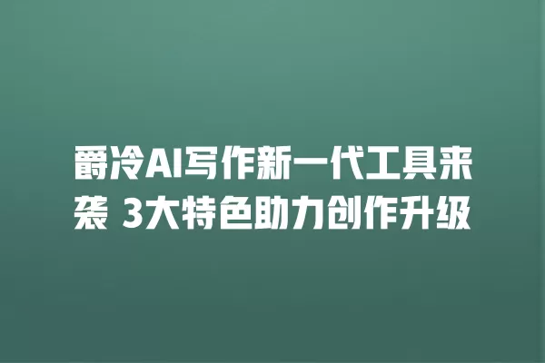 爵冷 AI 写作新一代工具来袭 3 大特色助力创作升级 一