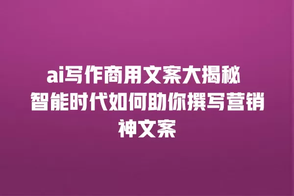 ai 写作商用文案大揭秘 智能时代如何助你撰写营销神文案 一