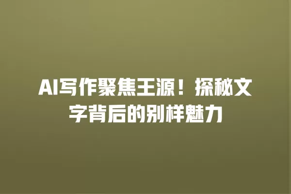 AI 写作聚焦王源!探秘文字背后的别样魅力 一