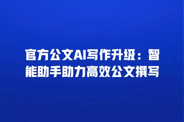 官方公文 AI 写作升级:智能助手助力高效公文撰写 一